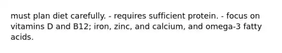 must plan diet carefully. - requires sufficient protein. - focus on vitamins D and B12; iron, zinc, and calcium, and omega-3 fatty acids.