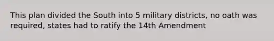 This plan divided the South into 5 military districts, no oath was required, states had to ratify the 14th Amendment