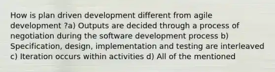 How is plan driven development different from agile development ?a) Outputs are decided through a process of negotiation during the software development process b) Specification, design, implementation and testing are interleaved c) Iteration occurs within activities d) All of the mentioned