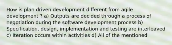 How is plan driven development different from agile development ? a) Outputs are decided through a process of negotiation during the software development process b) Specification, design, implementation and testing are interleaved c) Iteration occurs within activities d) All of the mentioned