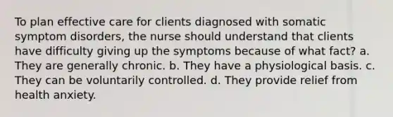 To plan effective care for clients diagnosed with somatic symptom disorders, the nurse should understand that clients have difficulty giving up the symptoms because of what fact? a. They are generally chronic. b. They have a physiological basis. c. They can be voluntarily controlled. d. They provide relief from health anxiety.