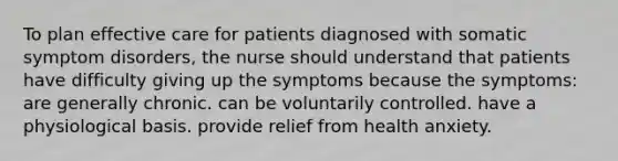 To plan effective care for patients diagnosed with somatic symptom disorders, the nurse should understand that patients have difficulty giving up the symptoms because the symptoms: are generally chronic. can be voluntarily controlled. have a physiological basis. provide relief from health anxiety.