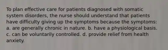 To plan effective care for patients diagnosed with somatic system disorders, the nurse should understand that patients have difficulty giving up the symptoms because the symptoms: a. are generally chronic in nature. b. have a physiological basis. c. can be voluntarily controlled. d. provide relief from health anxiety.