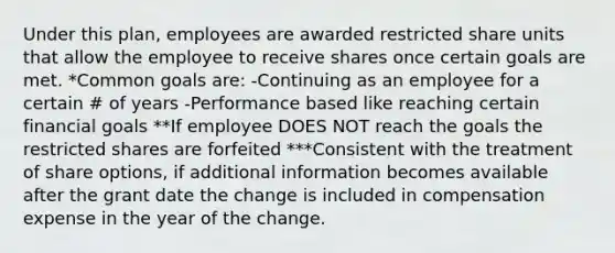 Under this plan, employees are awarded restricted share units that allow the employee to receive shares once certain goals are met. *Common goals are: -Continuing as an employee for a certain # of years -Performance based like reaching certain financial goals **If employee DOES NOT reach the goals the restricted shares are forfeited ***Consistent with the treatment of share options, if additional information becomes available after the grant date the change is included in compensation expense in the year of the change.