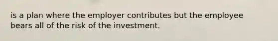 is a plan where the employer contributes but the employee bears all of the risk of the investment.