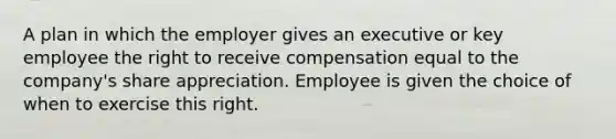 A plan in which the employer gives an executive or key employee the right to receive compensation equal to the company's share appreciation. Employee is given the choice of when to exercise this right.