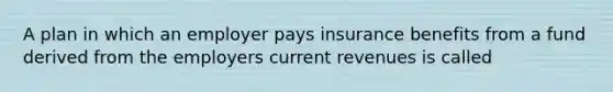 A plan in which an employer pays insurance benefits from a fund derived from the employers current revenues is called