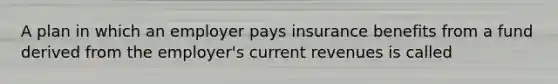 A plan in which an employer pays insurance benefits from a fund derived from the employer's current revenues is called