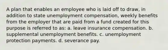 A plan that enables an employee who is laid off to draw, in addition to state unemployment compensation, weekly benefits from the employer that are paid from a fund created for this purpose is referred to as: a. leave insurance compensation. b. supplemental unemployment benefits. c. unemployment protection payments. d. severance pay.