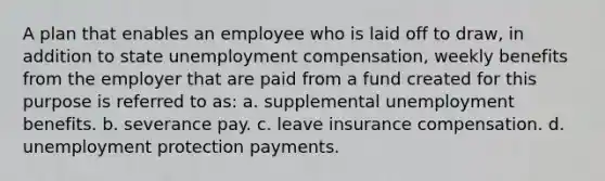 A plan that enables an employee who is laid off to draw, in addition to state unemployment compensation, weekly benefits from the employer that are paid from a fund created for this purpose is referred to as: a. supplemental unemployment benefits. b. severance pay. c. leave insurance compensation. d. unemployment protection payments.