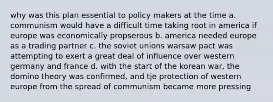 why was this plan essential to policy makers at the time a. communism would have a difficult time taking root in america if europe was economically propserous b. america needed europe as a trading partner c. the soviet unions warsaw pact was attempting to exert a great deal of influence over western germany and france d. with the start of the korean war, the domino theory was confirmed, and tje protection of western europe from the spread of communism became more pressing