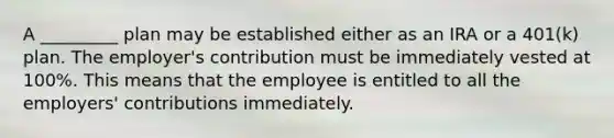 A _________ plan may be established either as an IRA or a 401(k) plan. The employer's contribution must be immediately vested at 100%. This means that the employee is entitled to all the employers' contributions immediately.