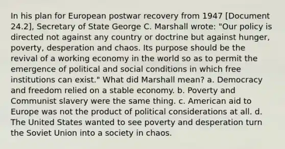 In his plan for European postwar recovery from 1947 [Document 24.2], Secretary of State George C. Marshall wrote: "Our policy is directed not against any country or doctrine but against hunger, poverty, desperation and chaos. Its purpose should be the revival of a working economy in the world so as to permit the emergence of political and social conditions in which free institutions can exist." What did Marshall mean? a. Democracy and freedom relied on a stable economy. b. Poverty and Communist slavery were the same thing. c. American aid to Europe was not the product of political considerations at all. d. The United States wanted to see poverty and desperation turn the Soviet Union into a society in chaos.