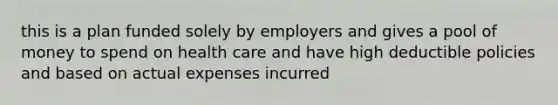 this is a plan funded solely by employers and gives a pool of money to spend on health care and have high deductible policies and based on actual expenses incurred