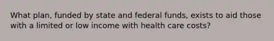 What plan, funded by state and federal funds, exists to aid those with a limited or low income with health care costs?