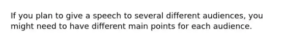 If you plan to give a speech to several different audiences, you might need to have different main points for each audience.