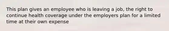This plan gives an employee who is leaving a job, the right to continue health coverage under the employers plan for a limited time at their own expense
