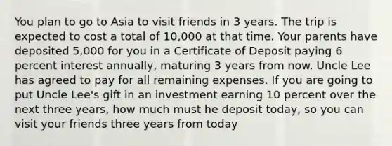 You plan to go to Asia to visit friends in 3 years. The trip is expected to cost a total of 10,000 at that time. Your parents have deposited 5,000 for you in a Certificate of Deposit paying 6 percent interest annually, maturing 3 years from now. Uncle Lee has agreed to pay for all remaining expenses. If you are going to put Uncle Lee's gift in an investment earning 10 percent over the next three years, how much must he deposit today, so you can visit your friends three years from today