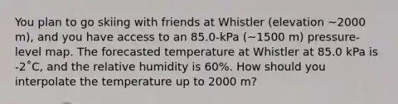 You plan to go skiing with friends at Whistler (elevation ~2000 m), and you have access to an 85.0-kPa (~1500 m) pressure-level map. The forecasted temperature at Whistler at 85.0 kPa is -2˚C, and the relative humidity is 60%. How should you interpolate the temperature up to 2000 m?