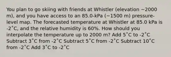 You plan to go skiing with friends at Whistler (elevation ~2000 m), and you have access to an 85.0-kPa (~1500 m) pressure-level map. The forecasted temperature at Whistler at 85.0 kPa is -2˚C, and the relative humidity is 60%. How should you interpolate the temperature up to 2000 m? Add 5˚C to -2˚C Subtract 3˚C from -2˚C Subtract 5˚C from -2˚C Subtract 10˚C from -2˚C Add 3˚C to -2˚C