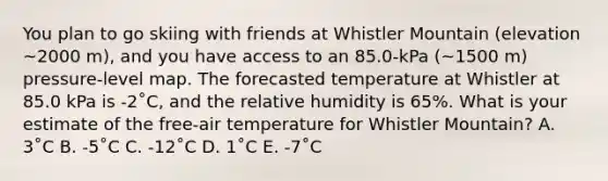 You plan to go skiing with friends at Whistler Mountain (elevation ~2000 m), and you have access to an 85.0-kPa (~1500 m) pressure-level map. The forecasted temperature at Whistler at 85.0 kPa is -2˚C, and the relative humidity is 65%. What is your estimate of the free-air temperature for Whistler Mountain? A. 3˚C B. -5˚C C. -12˚C D. 1˚C E. -7˚C