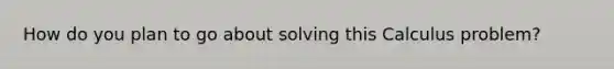 How do you plan to go about solving this Calculus problem?