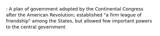 : A plan of government adopted by the Continental Congress after the American Revolution; established "a firm league of friendship" among the States, but allowed few important powers to the central government