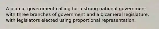 A plan of government calling for a strong national government with three branches of government and a bicameral legislature, with legislators elected using proportional representation.