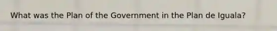 What was the Plan of the Government in the Plan de Iguala?