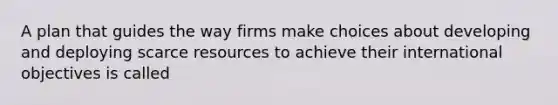 A plan that guides the way firms make choices about developing and deploying scarce resources to achieve their international objectives is called