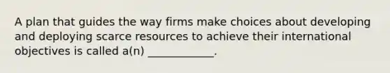 A plan that guides the way firms make choices about developing and deploying scarce resources to achieve their international objectives is called a(n) ____________.