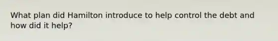 What plan did Hamilton introduce to help control the debt and how did it help?