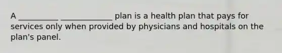 A __________ _____________ plan is a health plan that pays for services only when provided by physicians and hospitals on the plan's panel.