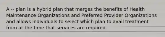 A -- plan is a hybrid plan that merges the benefits of Health Maintenance Organizations and Preferred Provider Organizations and allows individuals to select which plan to avail treatment from at the time that services are required.