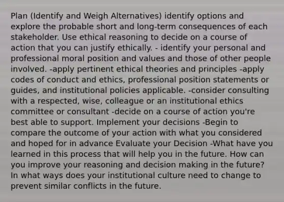 Plan (Identify and Weigh Alternatives) identify options and explore the probable short and long-term consequences of each stakeholder. Use ethical reasoning to decide on a course of action that you can justify ethically. - identify your personal and professional moral position and values and those of other people involved. -apply pertinent ethical theories and principles -apply codes of conduct and ethics, professional position statements or guides, and institutional policies applicable. -consider consulting with a respected, wise, colleague or an institutional ethics committee or consultant -decide on a course of action you're best able to support. Implement your decisions -Begin to compare the outcome of your action with what you considered and hoped for in advance Evaluate your Decision -What have you learned in this process that will help you in the future. How can you improve your reasoning and decision making in the future? In what ways does your institutional culture need to change to prevent similar conflicts in the future.