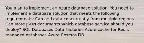 You plan to implement an Azure database solution. You need to implement a database solution that meets the following requirements: Can add data concurrently from multiple regions Can store JSON documents Which database service should you deploy? SQL Databases Data Factories Azure cache for Redis managed databases Azure Cosmos DB