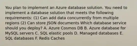 You plan to implement an Azure database solution. You need to implement a database solution that meets the following requirements: (1) Can add data concurrently from multiple regions (2) Can store JSON documents Which database service should you deploy? A. Azure Cosmos DB B. Azure database for MySQL servers C. SQL elastic pools D. Managed databases E. SQL databases F. Redis Caches