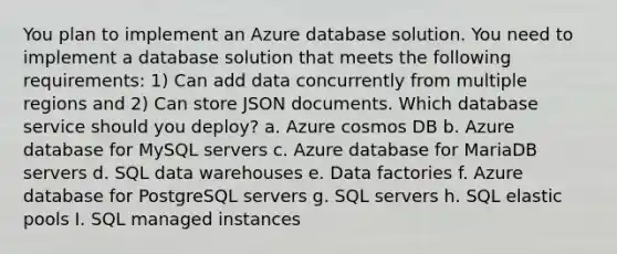 You plan to implement an Azure database solution. You need to implement a database solution that meets the following requirements: 1) Can add data concurrently from multiple regions and 2) Can store JSON documents. Which database service should you deploy? a. Azure cosmos DB b. Azure database for MySQL servers c. Azure database for MariaDB servers d. SQL data warehouses e. Data factories f. Azure database for PostgreSQL servers g. SQL servers h. SQL elastic pools I. SQL managed instances