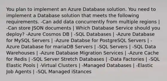 You plan to implement an Azure Database solution. You need to implement a Database solution that meets the following requirements. -Can add data concurrently from multiple regions | -Can store JSON documents | Which Database Service should you deploy? -Azure Cosmos DB | -SQL Databases | -Azure Database for MySQL Servers | -Azure Databse for PostgreSQL Servers | -Azure Database for mariaDB Servers | -SQL Servers | -SQL Data Warehouses | -Azure Database Migration Services | -Azure Cache for Redis | -SQL Server Stretch Databases | -Data Factories | -SQL Elastic Pools | -Virtual Clusters | -Managed Databases | -Elastic Job Agents | -SQL Managed iStances