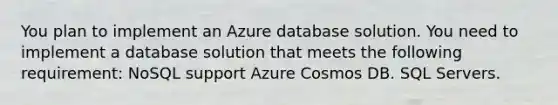 You plan to implement an Azure database solution. You need to implement a database solution that meets the following requirement: NoSQL support Azure Cosmos DB. SQL Servers.