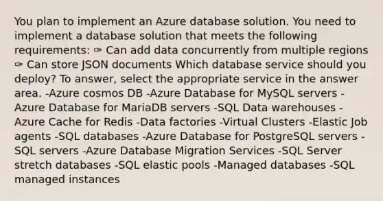 You plan to implement an Azure database solution. You need to implement a database solution that meets the following requirements: ✑ Can add data concurrently from multiple regions ✑ Can store JSON documents Which database service should you deploy? To answer, select the appropriate service in the answer area. -Azure cosmos DB -Azure Database for MySQL servers -Azure Database for MariaDB servers -SQL Data warehouses -Azure Cache for Redis -Data factories -Virtual Clusters -Elastic Job agents -SQL databases -Azure Database for PostgreSQL servers -SQL servers -Azure Database Migration Services -SQL Server stretch databases -SQL elastic pools -Managed databases -SQL managed instances