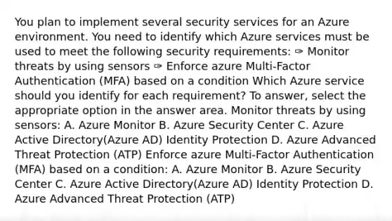 You plan to implement several security services for an Azure environment. You need to identify which Azure services must be used to meet the following security requirements: ✑ Monitor threats by using sensors ✑ Enforce azure Multi-Factor Authentication (MFA) based on a condition Which Azure service should you identify for each requirement? To answer, select the appropriate option in the answer area. Monitor threats by using sensors: A. Azure Monitor B. Azure Security Center C. Azure Active Directory(Azure AD) Identity Protection D. Azure Advanced Threat Protection (ATP) Enforce azure Multi-Factor Authentication (MFA) based on a condition: A. Azure Monitor B. Azure Security Center C. Azure Active Directory(Azure AD) Identity Protection D. Azure Advanced Threat Protection (ATP)