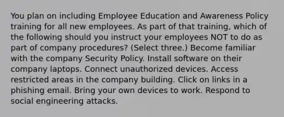 You plan on including Employee Education and Awareness Policy training for all new employees. As part of that training, which of the following should you instruct your employees NOT to do as part of company procedures? (Select three.) Become familiar with the company Security Policy. Install software on their company laptops. Connect unauthorized devices. Access restricted areas in the company building. Click on links in a phishing email. Bring your own devices to work. Respond to social engineering attacks.