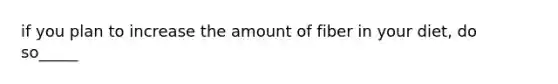 if you plan to increase the amount of fiber in your diet, do so_____