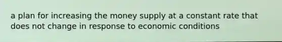 a plan for increasing the money supply at a constant rate that does not change in response to economic conditions