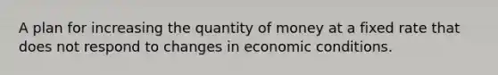 A plan for increasing the quantity of money at a fixed rate that does not respond to changes in economic conditions.