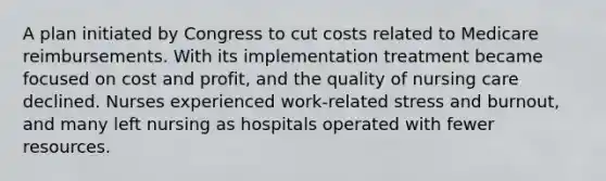 A plan initiated by Congress to cut costs related to Medicare reimbursements. With its implementation treatment became focused on cost and profit, and the quality of nursing care declined. Nurses experienced work-related stress and burnout, and many left nursing as hospitals operated with fewer resources.