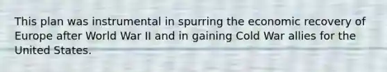 This plan was instrumental in spurring the economic recovery of Europe after World War II and in gaining Cold War allies for the United States.