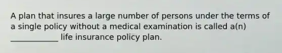 A plan that insures a large number of persons under the terms of a single policy without a medical examination is called a(n) ____________ life insurance policy plan.