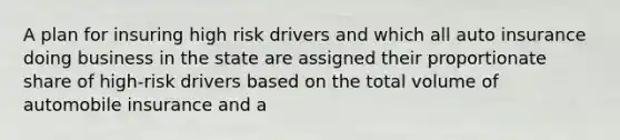 A plan for insuring high risk drivers and which all auto insurance doing business in the state are assigned their proportionate share of high-risk drivers based on the total volume of automobile insurance and a